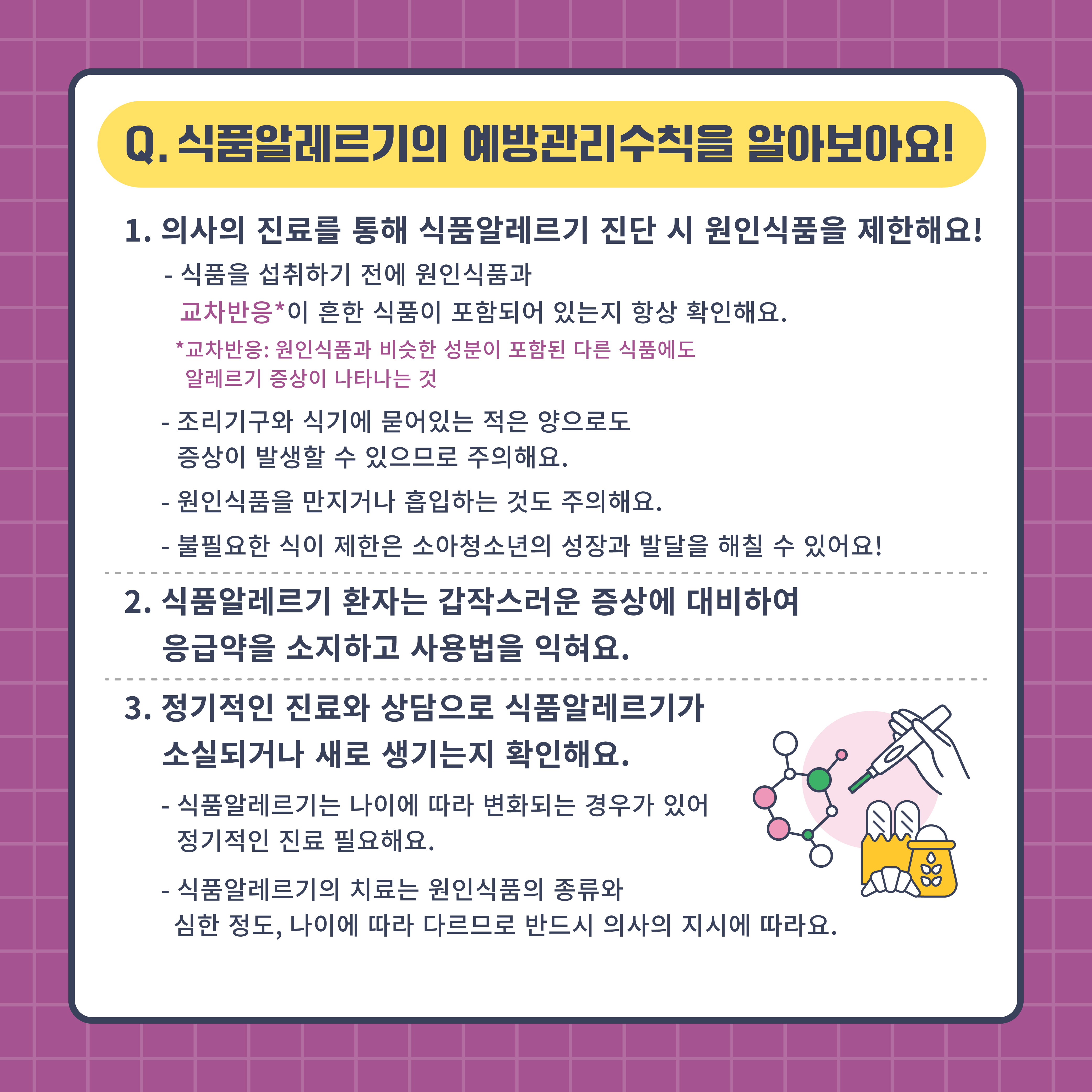 Q. 식품알레르기의 예방관리수칙을 알아보아요
1. 의사의 진료를 통해 식품알레르기 진단 시 원인식품을 제한해요
-식품을 섭취하기 전에 원인식품과 교차반응이 흔한 식품이 포함되어 있는지 항상 확인해요
교차반응 원인식품과 비슷한 성분이 포함된 다른 식품에도 알레르기 증상이 나타나는 것
-조리기구와 식기에 묻어있는 적은 양으로도 증상이 발생할 수 있으므로 주의해요
-원인식품을 만지거나 흡입하는 것도 주의해요
-불필요한 식이 제한은 소아청소년의 성장과 발달을 해칠 수 있어요
2. 식품알레르기 환자는 갑작스러운 증상에 대비하여 응급약을 소지하고 사용법을 익혀요
3. 정기적인 진료와 상담으로 식품알레르기가 소실되거나 새로 생기는지 확인해요
-식품알레르기는 나이에 따라 변화되는 경우가 있어 정기적인 진료 필요해요
-식품알레르기의 치료는 원인식품의 종류와 심한 정도, 나이에 따라 다르므로 반드시 의사의 지시에 따라요