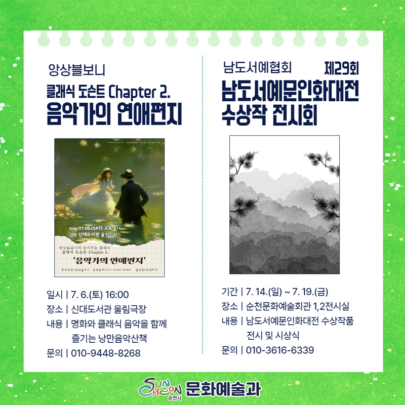 앙상블보니
클래식 도슨트 Chapter 2. 음악가의 연애편지
일시 7.6.(토) 16시
장소 신대도서관 울림극장
내용 명화와 클래식 음악을 함께 즐기는 낭만음악산책
문의 O1O-9448-8268
남도서예협회 제29회 남도서예문인화대전 수상작 전시회
기간 7.14.(일)-7.19.(금)
장소 순천문화예술회관1,2전시실
내용 남도서예문인화대전 수상작품 전시 및 시상식
문의 O1O-3616-6339
순천시 문화예술과