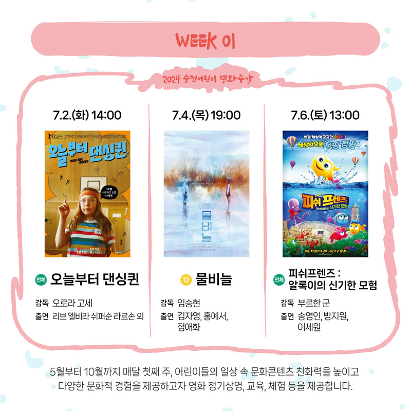 WEEK 01
2024 순천어린이 영화주간
7.2.(화) 14시 전체 오늘부터 댄싱퀸 감독 오로라고세 출연 리브 엘비라 쉬퍼순 라르손외
7.4.(목) 19시 12 물비늘 감독 임승현 출연 김자영 홍예서 정애화
7.6.(토) 13시 전체 피쉬프렌즈 알록이의 신기한 모험 감독 부르한 군 출연 송영인 방지원 이세원
5월부터 10월까지 매달 첫째주, 어린이들의 일상 속 문화콘텐츠 친화력을 높이고 다양한 문화적 경험을 제공하고자 영화 정기상영, 교육, 체험 등을 제공합니다.