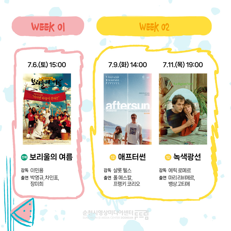 WEEK 01
7.6.(토) 15시 전체 보리울의 여름 감독 이민용 출연 박영규 차인표 장미희
WEEK 02
7.9.(화) 14시 12 애프터썬 감독 샬롯웰스 출연 폴 메스칼 프랭키 코리오
7.11.(목) 19시 12 녹색광선 감독 에릭 로메르 출연 마리 리비에르 뱅상 고티에