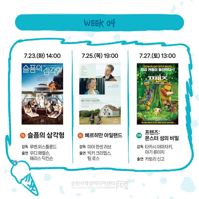 WEEK 04
7.23.(화) 14시 15 슬픔의 삼각형 감독 루벤 외스틀룬드 출연 우디해럴슨 해리스 딕킨슨
7.25.(목) 19시 15 베르히만 아일랜드 감독 미아 한센 러브 출연 빅키 크리엡스 팀 로스
7.27.(목) 13시 전체 프렌즈 몬스터 섬의 비밀 감독 타카시 아마자키 야기 류이치 출연 카토리 신고