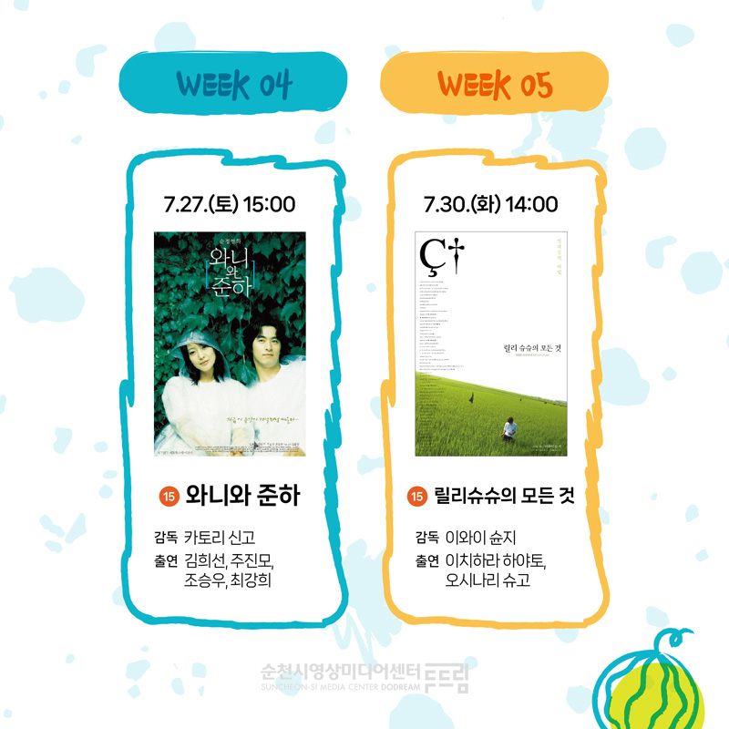 WEEK 04
7.27.(토) 15시 15 와니와 준하 감독 카토리 신고 출연 김희선 주진모 조승우 최강희
WEEK 05
7.30.(화) 14시 15 릴리슈슈의 모든 것 감독 이와이 슌지 출연 이치하라 하야토 오시나리 슈고