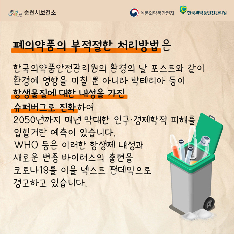 폐의약품의 부적절한 처리방법은
한국의약품안전관리원의 환경의 날 포스트와 같이 환경에 영향을 미칠 뿐 아니라 박테리아 등이 항생물질에 대한 내성을 가진 슈퍼버그로 진화하여
2050년까지 매년 막대한 인구.경제학적 피해를 입힐거란 예측이 있습니다.
WHO 등은 이러한 항생제 내성과 새로운 변종 바이러스의 출현을 코로나19를 이을 넥스트 팬데믹으로 경고하고 있습니다.