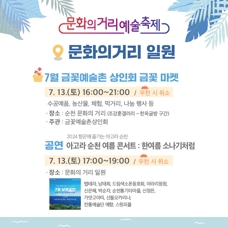 문화의거리예술축제
문화의거리 일원
7월 금꽃 예술촌 상인회 금꽃 마켓
7.13.(토) 16시-21시 우천 시 취소
수공예품, 농산물, 체험, 먹거리, 나눔 행사 등
장소 순천 문화의 거리(조강훈갤러리-한옥글방 구간)
주관 금꽃예술촌상인회
2024항꾼에 즐기는 아고라 순천
공연 아고라 순천 여름 콘서트 한여름 소나기처험
7.13(토) 17시-19시 우천 시 취소
장소 문화의거리 일원
탭테라, 남태희, 드림색소폰동호회, 아라리청청, 신은혜, 박순자, 순천통기타마을, 신정은, 가얏고아띠, 산들오카리나, 전통예술단 예향, 스윗피플