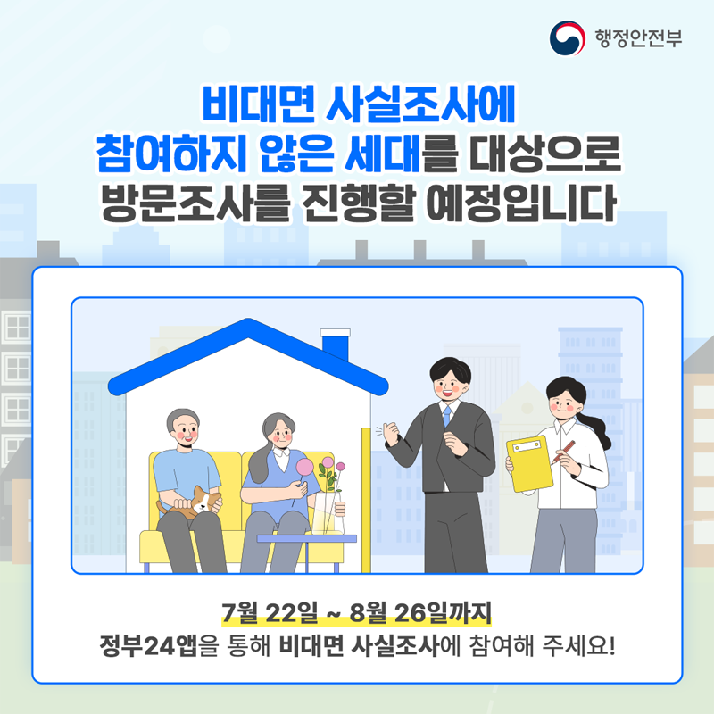 비대면 사실조사에 참여하지 않은 세대를 대상으로 방문조사를 진행할 예정입니다
7월22일-8월26일까지
정부24앱을 통해 비대면 사실조사에 참여해 주세요