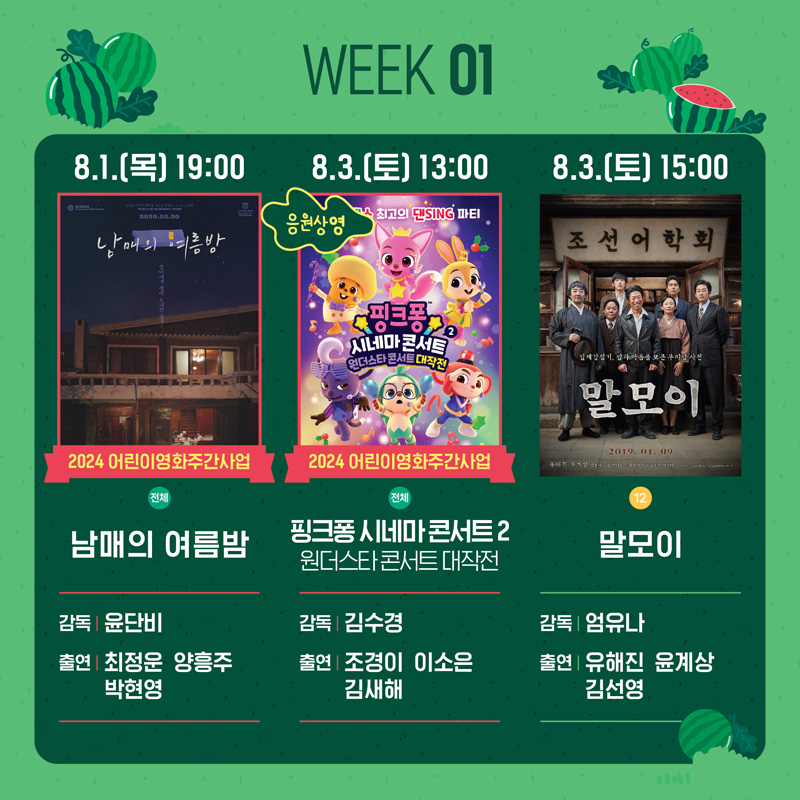 WEEK 01
8.1.(목) 19시 2024 어린이영화주간사업 남매의 여름밤 감독 윤단비 출연 최정운, 양흥주 박현영
8.3.(토) 13시 2024 어린이영화주간사업 핑크퐁 시네마콘서트2 원더스타 콘서트 대작전 감독 김수경 출연 조경이, 이소은, 김새해
8.3.(토) 15시 말모이 감독 엄유나 출연 유해진, 윤계상, 김선영