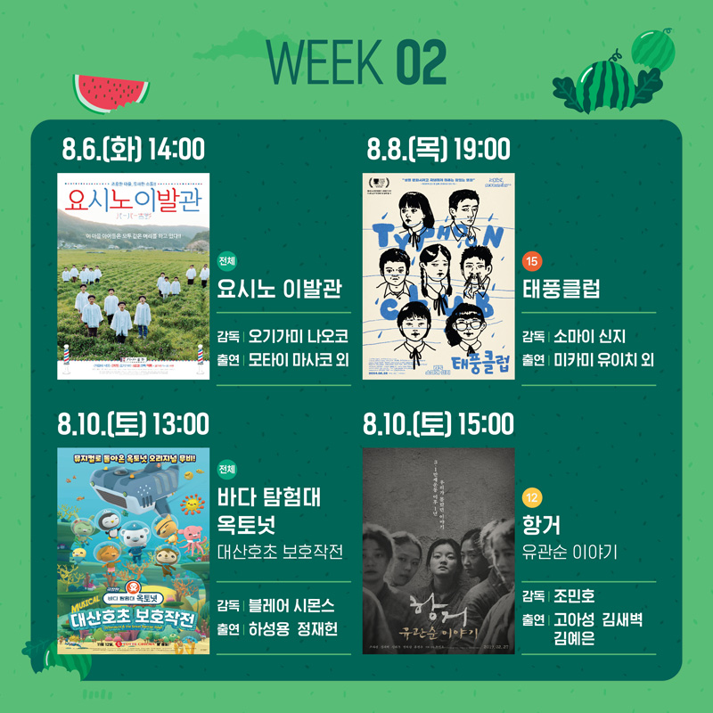 WEEK02
8.6.(화) 14시 전체 요시노 이발관 감독 오기가미 나오코 출연 모타이 마사코 외
8.8.(목) 19시 15 태풍클럽 감독 소마이 신지 출연 미카미 유이치 외
8.10.(토) 13시 전체 바다 탐험대 옥토넛 대산호초 보호작전 감독 블레어 시몬스 출연 하성용 정재헌
8.10.(토) 15시 12 항거 유관순 이야기 감독 조민호 출연 고아성 김새벽 김예은