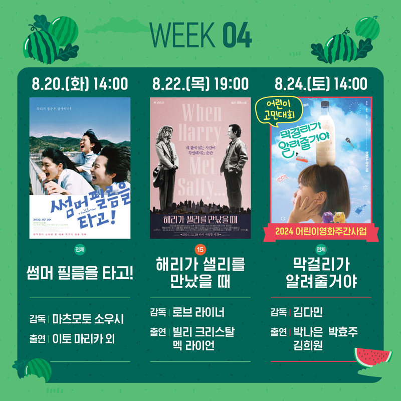 WEEK04
8.20.(화) 14시 썸머 필름을 타고 감독 마츠모토 소우시 출연 이토 마리카 외
8.22.(목) 19시 15 해리가 샐리를 만났을때 감독 로브 라이너 출연 빌리 크리스탈 멕 라이언
8.24.(토) 14시 어린이 고민대회 2024어린이영화주간사업 전체 막걸리가 알려줄거야 감독 김다민 출연 박나은 박효주 김희원