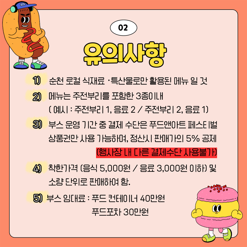 02. 유의사항
1) 순천 로컬 식재료 특산물로만 활용된 메뉴 일 것
2) 메뉴는 주전부리를 포함한 3종이내
(예시 주전부리1, 음료2, 주전부리2, 음료1)
3) 부스 운영 기간 중 결제 수단은 푸드앤아트페스트벌 상품권만 사용 가능하며, 정산시 판매가의 5퍼센트 공제
(행사장 내 다른 결제수단 사용불가)
4) 착한가격(음식 5,000원, 음료 3,000원 이하) 및 소량 단위로 판매하여 함.
5) 부스 임대료 푸드 컨테이너 40만원 푸드포차 30만원