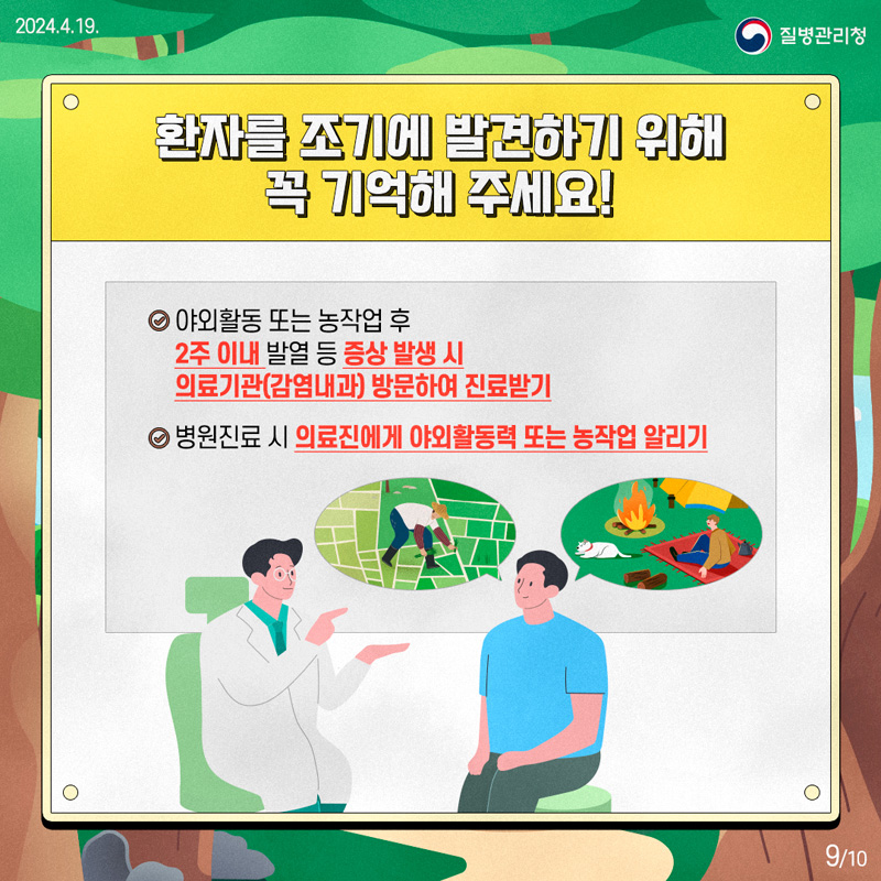 환자를 조기에 발견하기 위해 꼭 기억해주세요
야외활동 또는 농작업 후 2주 이내 발열 등 증상 발생 시 의료기관(감염내과) 방문하여 진료받기
병원진료 시 의료진에게 야외활동력 또는 농작업 알리기