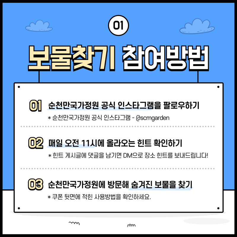 01 보물찾기 참여방법
01. 순천만국가정원 공식 인스타그램을 팔로우하기
순천만국가정원 공식 인스타그램- 골뱅이scmgarden
02. 매일 오전 11시에 올라오는 힌트 확인하기
힌트 게시글에 댓글을 남기면 DM으로 장소 힌트를 보내드립니다
03. 순천만국가정원에 방문해 숨겨진 보물을 찾기
쿠폰 뒷면에 적힌 사용방법을 확인하세요