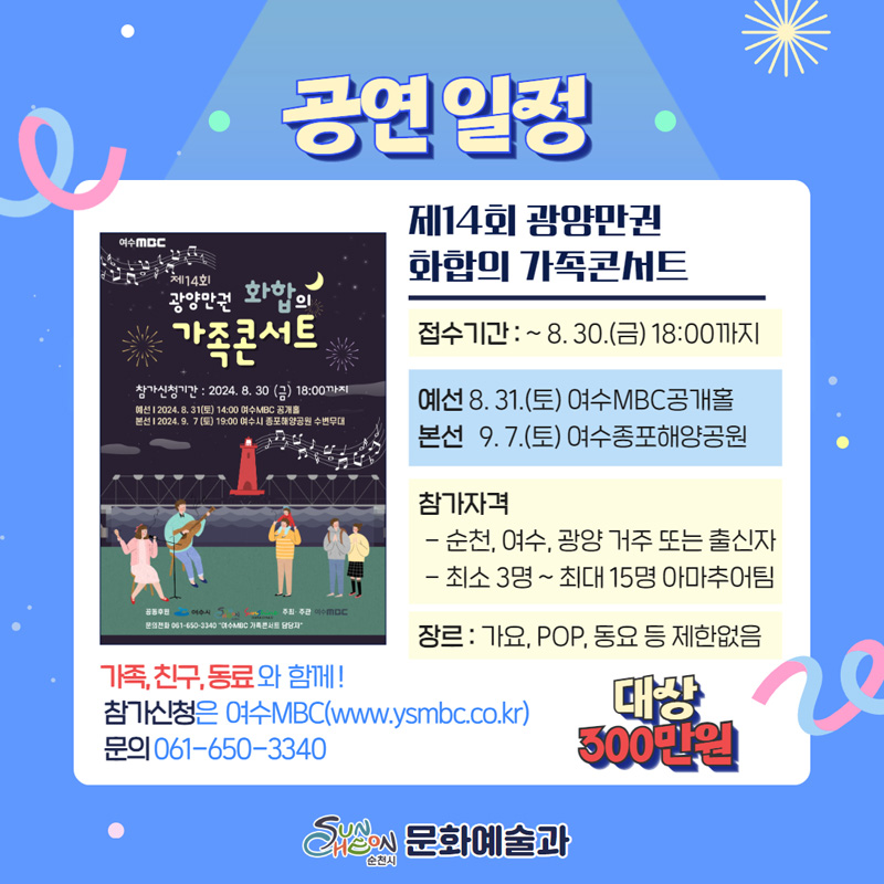 공연일정
제14회 광양만권 화합의 가족콘서트
접수기간 -8.30.(금) 18시까지
예선 8.31.(토) 여수MBC공개홀
본선 9.7.(토) 여수종포해양공원
참가자격
-순천, 여수, 광양 거주 또는 출신자
-최소3명-최대15명 아마추어팀
장르 가요, POP, 동요 등 제한없음
가족, 친구, 동료와 함께
참가신청은 여수MBC(www.ysmbc.co.kr)
문의 061-650-3340
대상 300만원
순천시 문화예술과