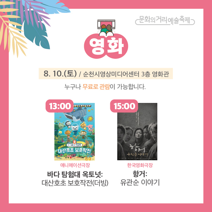 문화의거리예술축제
영화
8.10.(토) / 순천시영상미디어센터 3층 영화관
누구나 무료로 관람이 가능합니다.
13:00 애니메이션극장 바다 탐험대 옥토넛: 대산호초 보호작전(더빙)
15:00 한국영화극장 항거: 유관순 이야기