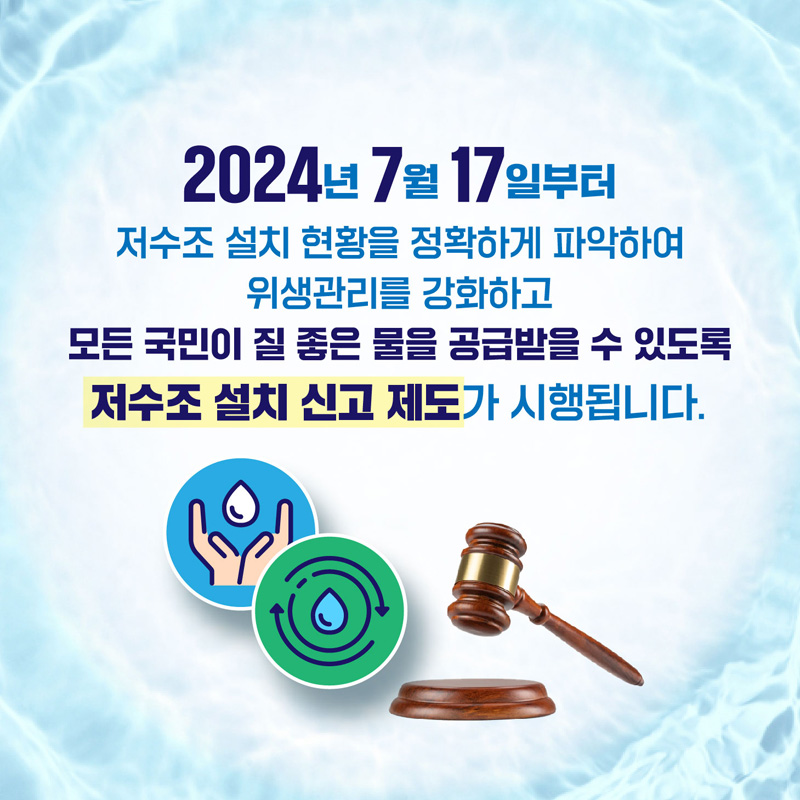 2024년 7월 17일부터 저수조 설치 현황을 정확하게 파악하여 위생관리를 강화하고
모든 국민이 질 좋은 물을 공급받을 수 있도록 저수조 설치 신고 제도가 시행됩니다.