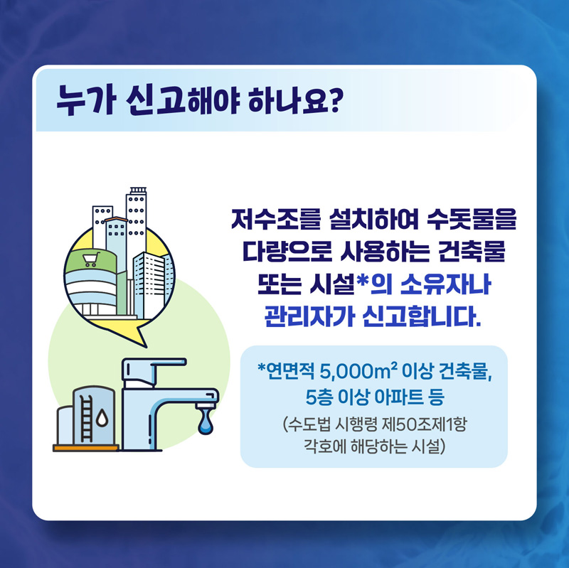 누가 신고해야 하나요
저수조를 설치하여 수돗물을 다량으로 사용하는 건축물 또는 시설의 소유자나 관리자가 신고합니다.
연면적 5,000제곱미터 이상 건축물, 5층 이상 아파트 등
(수도법 시행령 제50조제1항 각호에 핻당하는 시설)