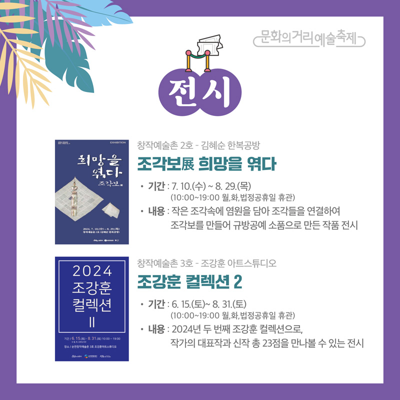 문화의거리예술축제
전시
창작예술촌2호-김혜순 한복공방 조각보展 희망을 엮다
기간 7.10.(수)-8.29.(목) (10:00-19:00 월,화,법정공휴일 휴관)
내용 작은 조각속에 염원을 담아 조각들을 연결하여 조각보를 만들어 규방공예 소품으로 만든 작품 전시
창작예술촌3호-조강훈 아트스튜디오 조강훈 컬렉션2
기간 6.15.(토)-8.31.(토) (10:00-19:00 월,화,법정공휴일 휴관)
내용 2024년 두번째 조강훈 컬렉션으로, 작가의 대표작과 신작 총 23점을 만나볼 수 있는 전시