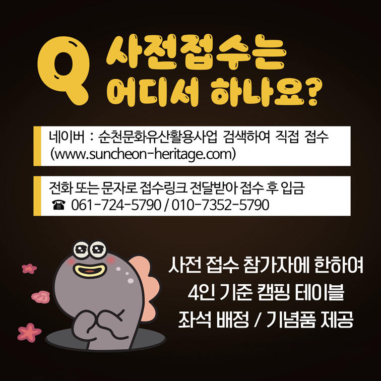 Q 사전접수는 어디서 하나요
네이버 순천문화유산활용사업 검색하여 직접 접수
전화 또는 문자로 접수 링크 전달받아 접수 후 입금
061-724-5790, 010-7352-5790
사전 접수 참가자에 한하여 4인 기준 캠핑 테이블 좌석 배정 기념품 제공