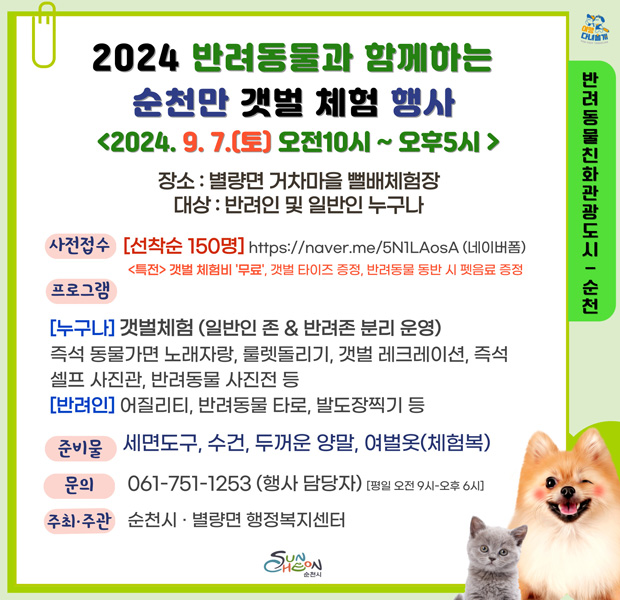 2024 반려동물과 함께하는 순천만 갯벌 체험 행사
2024.9.7.(토) 오전10시-오후5시
장소 별량면 거차마을 뻘배체험장
대상 반려인 및 일반인 누구나
사전접수 선착순 150명
특전 갯벌 체험비 무료 갯벌 타이즈 증정, 반려동물 동반 시 펫음료 증정
프로그램
(누구나) 갯벌체험(일반인 존 앤 반려존 분리 운영)
즉석 동물가면 노래자랑, 룰렛돌리기, 갯벌 레크레이션, 즉석셀프 사진관, 반려동물 사진전 등
(반려인) 어질리티, 반려동물 타로, 발도장찍기 등
준비물 세면도구, 수건, 두꺼운 양말, 여벌옷(체험복)
문의 061-751-1253(행사 담당자) 평일 오전9시-오후6시
주최주관 순천시 별량면 행정복지센터