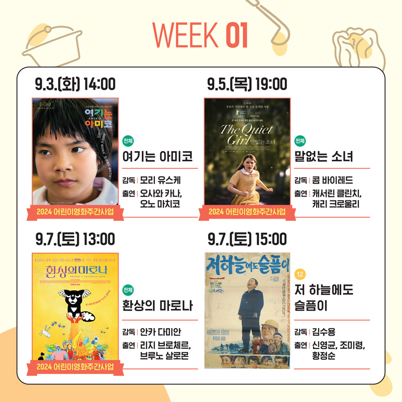 WEEK 01
9.3.(화) 14:00 2024 어린이영화주간사업 전체 여기는 아미코 감독 모리 유스케 출연 오사와 카나, 오노 마치코
9.5.(목) 19:00 2024 어린이영화주간사업 전체 말없는 소녀 감독 콤 바이레드 출연 캐서린 클린치, 캐리 크로울리
9.7.(토) 13:00 2024 어린이영화주간사업 전체 환상의 마로나 감독 안카 다미안 출연 리지 브로체르, 브루노 살로몬
9.7.(토) 15:00 저 하늘에도 슬픔이 감독 김수용 출연 신영균, 조미령, 황정순