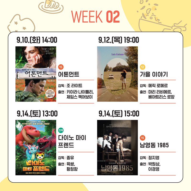 WEEK 02
9.10.(화) 14:00 15 어톤먼트 감독 조 라이트 출연 키이라 나이틀리, 제임스 맥어보이
9.12.(목) 19:00 12 가을이야기 감독 에릭 로메르 출연 마리 리비에르, 베아트리스 로망
9.14.(토) 13:00 전체 다이노 마이 프렌드 감독 종유 출연 육쌍, 황정함
9.14.(토) 15:00 15 남영동 1985 감동 정지영 출연 박원상, 이경영