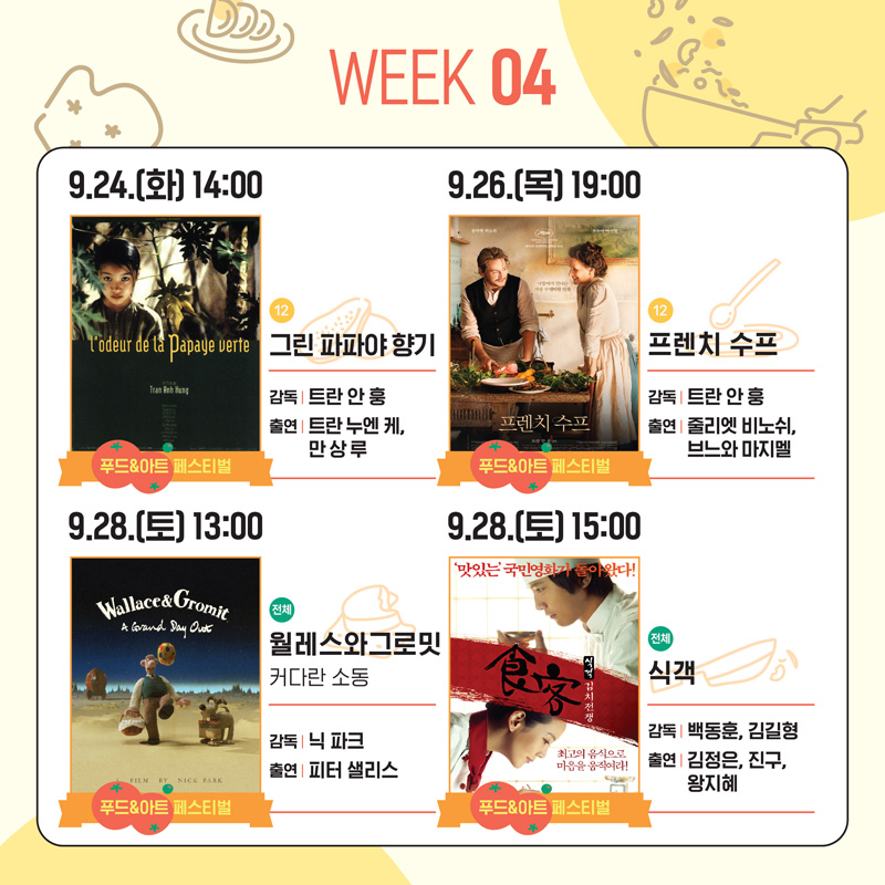 WEEK 04
9.24.(화) 14:00 푸드&아트페스티벌 12 그린 파파야 향기 감독 트란 안 훙 출연 트란 누엔 케, 만 상 루
9.26.(목) 19:00 푸드&아트페스티벌 12 프렌치 수프 감독 트란 안 훙 출연 줄리엣 비노쉬, 브느와 마지멜
9.28.(토) 13:00 푸드&아트페스티벌 전체 월레스와그로밋 커다란 소동 감독 닉 파크 출연 피터 샐리스
9.28.(토) 15:00 푸드&아트페스티벌 전체 식객 감독 백동훈, 김길형 출연 김정은, 진구, 왕지혜