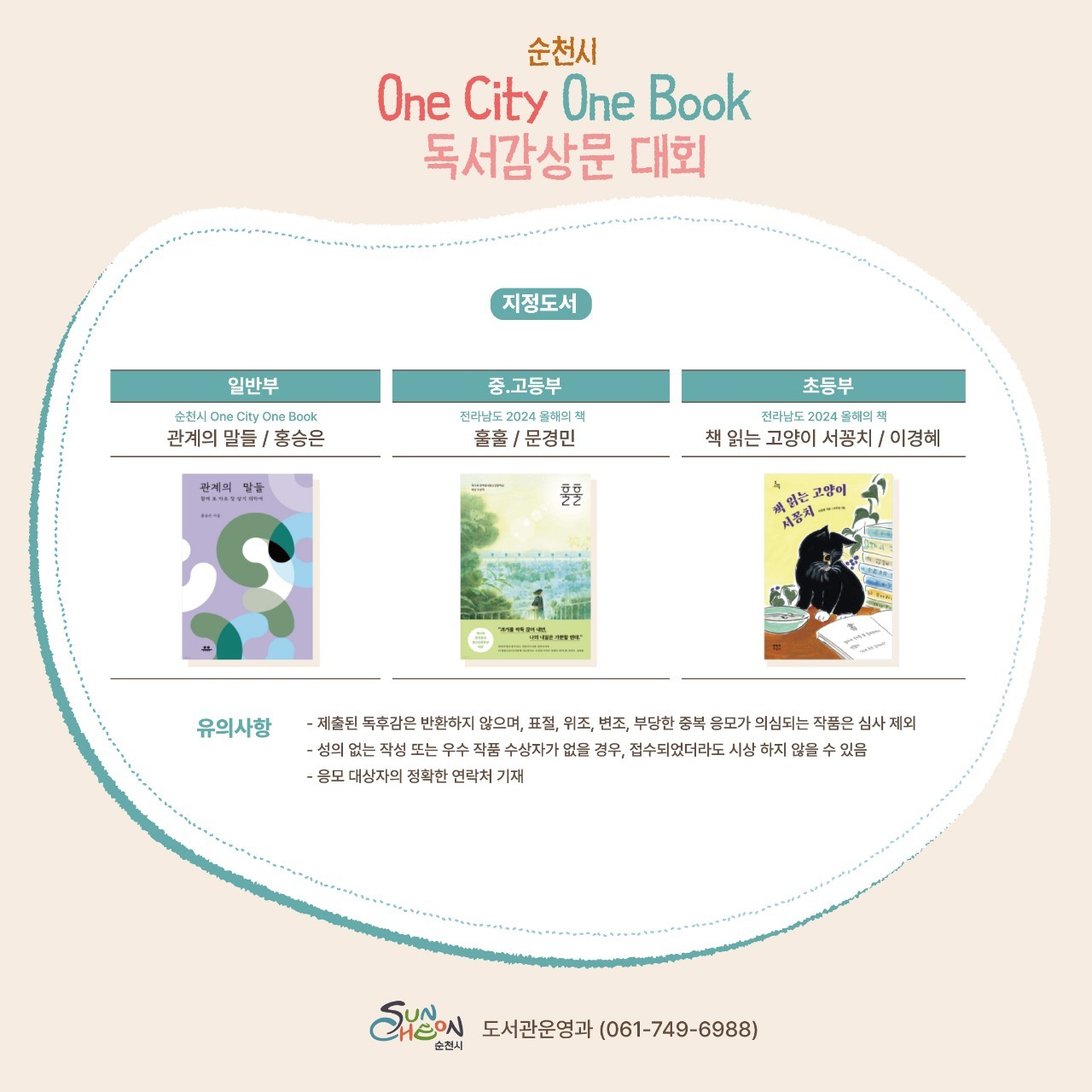 순천시 One City One Book 독서감상문 대회
지정도서
일반부
순천시 One City One Book
관계의 말들, 홍승은
중고등부
전라남도 2024 올해의 책
훌훌, 문경민
초등부
전라남도 2024 올해의 책
책 읽는 고양이 서꽁치, 이경혜
유의사항
제출된 독후감은 반환하지 않으며 표절 위조 변조 부당한 중복 응모가 의심되는 작품은 심사 제외
성의 없는 작성 또는 우수 작품 수상자가 없을 경우, 접수되었더라도 시상 하지 않을 수 있음
응모 대상자의 정확한 연락처 기재
순천시 도서관운영과 061-749-6988