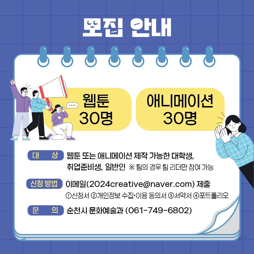 모집안내
웹툰 30명 애니메이션 30명
대상 웹툰 또는 애니메이션 제작 가능한 대학생, 취업준비생, 일반인
팀의 경우 팀 리더만 참여 가능
신청방법 이메일(2024creative골뱅이naver.com)제출
1. 신청서 2. 개인정보수집 이용동의서 3. 서약서 4. 포트폴리오
문의 순천시 문화예술과(061-749-6802)