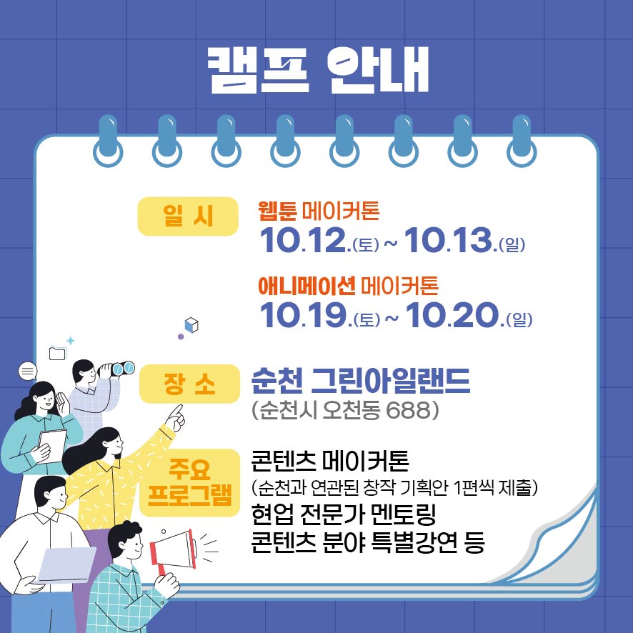 캠프안내
일시
웹툰 메이커톤 10.12.토-10.13.일
애니메이션 메이커톤 10.19.토-10.20.일
장소 순천 그린아일랜드(순천시 오천동 688)
주요 프로그램
콘텐츠 메이커톤(순천과 연관된 창작 기획안 1편씩 제출) 현업전문가 멘토링 콘텐츠분야 특별강연 등