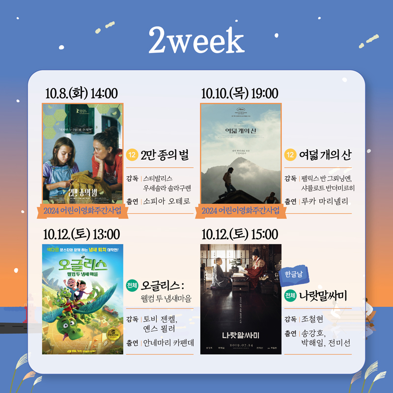 2week
10.8.화 14시 2024어린이영화주간사업 12 2만종의 벌
감독 스티발리스 우세솔라 솔라구렌 출연 소피아 오테로
10.10. 목 19시 2024어린이영화주간사업 12 여덟개의산
감독 펠릭스 반 드뢰닝엔, 샤를로트 반더미르히 출연 루카 마리넬리
10.12. 토 13시 전체 오글리스 웰컴 투 냄새마을
감독 토비 젠켈, 옌스 묄러 출연 안네마리 카펜데
10.12. 토 15시 한글날 전체 나랏말싸미
감독 조철현 출연 송강호, 박해일, 전미선