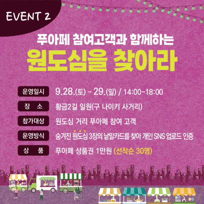 EVENT 2
푸아페 참여고객과 함께하는 원도심을 찾아라
운영일시 9.28.토-29.일 14시-18시
장소 황금2길 일원(구 나이키 사거리)
참가대상 원도심 거리 푸아페 참여 고객
운영방식 숨겨진 원도심 3장의 낱말카드를 찾아 개인 SNS 업로드 인증
상품 푸아페 상품권 1만원(선착순 30명)