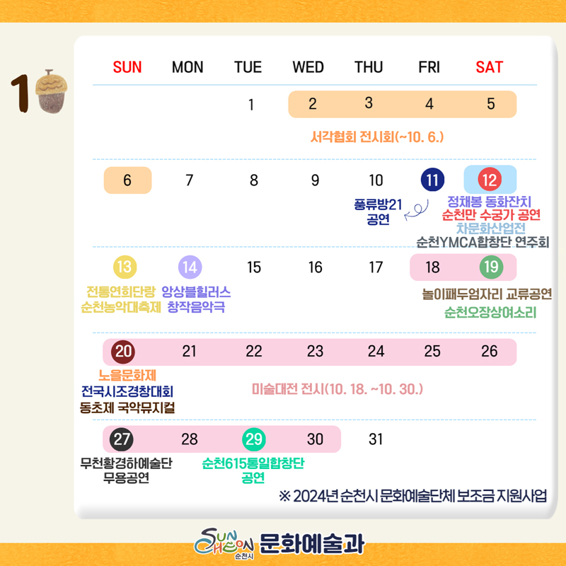 10월2일-6일 서각협회 전시회
10월11일 풍류방21공연
10월12일 정채봉 동화잔치, 순천만 수궁가 공연, 차문화산업전, 순천YMCA합창단 연주회
10월13일 전통연희단랑순천농악대축제
10월14일 앙상블힐러스창작음악극
10월18일-30일 미술대전 전시
10월19일 놀이패두엄자리 교류공연, 순천오장상여소리
10월20일 노을문화제, 전국시조경창대회, 동초제 국악뮤지컬
10월27일 무천황경하예술단무용공연
10월29일 순천615통일합창단공연
2024년 순천시 문화예술단체 보조금 지원사업
순천시문화예술과