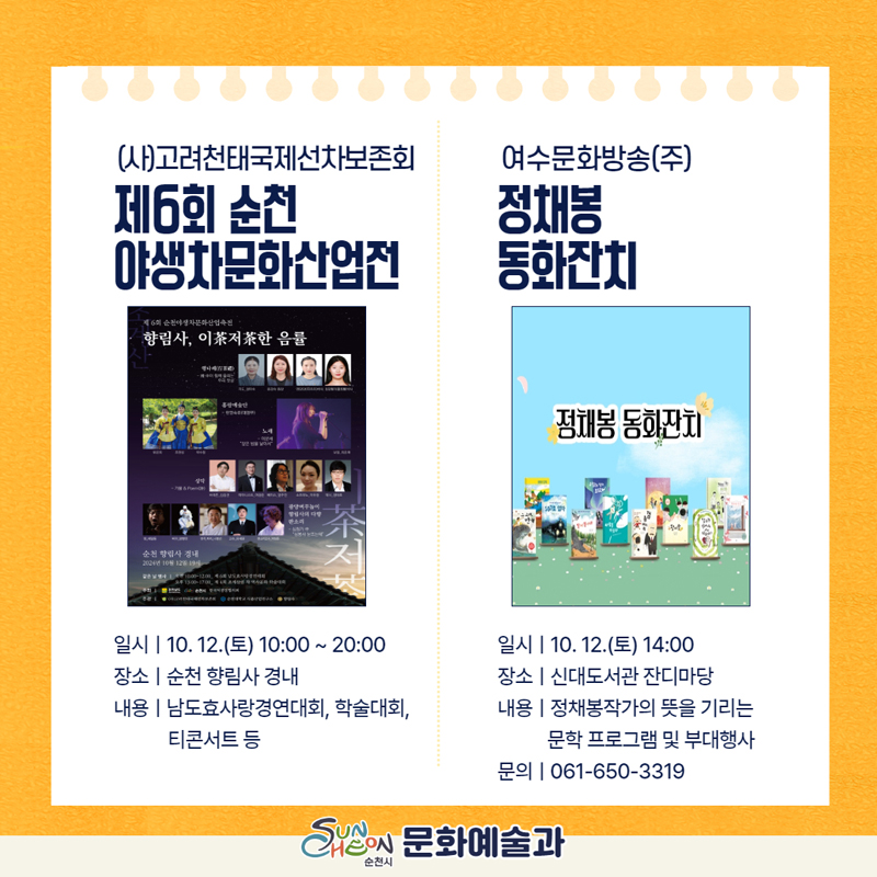 (사)고려천태국제선차보존회
제6회 순천야생차문화산업전
일시 10.12.토 10시-20시
장소 순천 향림사 경내
내용 남도효사랑경연대회, 학술대회, 티콘서트 등
여수문화방송(주) 정채봉 동화잔치
일시 10.12.토 14시
장소 신대도서관 잔디마당
내용 정채봉작가의 뜻을 기리는 문학 프로그램 및 부대행사
문의 061-650-3319