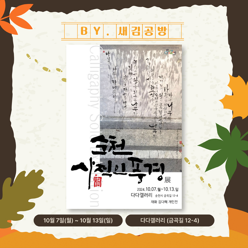 BY. 새김공방
순천 사적인풍경展
2024.10.07.월-10.13.일
다다갤러리 순천시 금곡길 12-4
재화 김다혜 개인전
10월7일(월)-10월13일(일) 다다갤러리(금곡길 12-4)