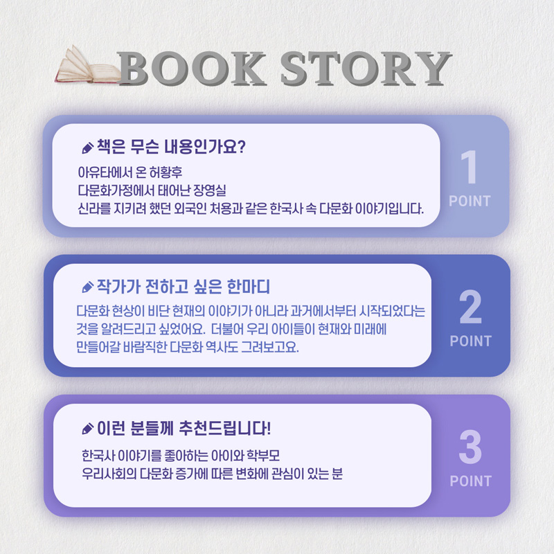 BOOK STORY
1. 책은 무슨 내용인가요
아유타에서 온 허황후 다문화 가정에서 태어난 장영실 신라를 지키려 했던 외국인 처용과 같은 한국사 속 다문화 이야기입니다
2. 작가가 전하고 싶은 한마디
다문화 현상이 비단 현재의 이야기가 아니라 과거에서부터 시작되었다는 것을 알려드리고 싶었어요
더불어 우리 아이들이 현재와 미래에 만들어갈 바람직한 다문화 역사도 그려보고요
3. 이런분들께 추천드립니다
한국사 이야기를 좋아하는 아이와 학부모 우리사회의 다문화 증가에 따른 변화에 관심이 있는 분