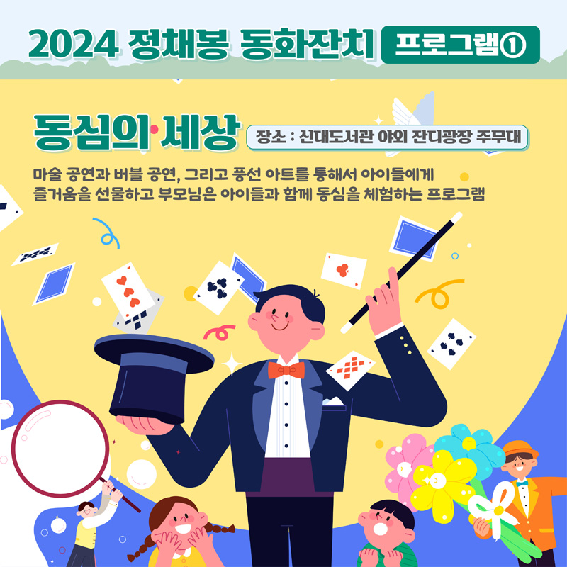 2024 정채봉 동화잔치 프로그램1
동심의 세상 장소 신대도서관 야외 잔디광장 주무대
마술 공연과 버블 공연, 그리고 풍선아트를 통해서 아이들에게 즐거움을 선물하고 부모님은 아이들과 함께 동심을 체험하는 프로그램