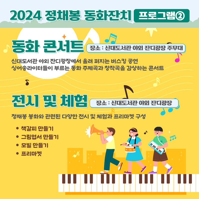 2024 정채봉 동화잔치 프로그램2
동화 콘서트 장소 신대도서관 야외 잔디광장 주무대
신대도서관 야외 잔디광장에서 울려 퍼지는 버스킹 공연
싱어송라이터들이 부르는 동화 주제곡과 창작곡을 감상하는 콘서트
전시 및 체험 장소 신대도서관 야외 잔디광장
정채봉 봉화와 관련된 다양한 전시 및 체험과 프리마켓 구성
책갈피 만들기 그림엽서 만들기 모빌 만들기 프리마켓