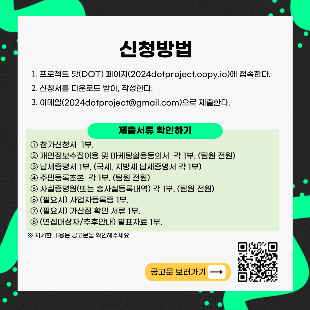 신청방법
1. 프로젝트 닷(DOT) 페이지(2024dotproject.oopy.io)에 접속한다
2. 신청서를 다운로드 받아, 작성한다
3. 이메일(2024dotproject골뱅이gmail.com)으로 제출한다
제출서류 확인하기
1. 참가신청서 1부
2. 개인정보수집이용 및 마케팅활용동의서 각1부 (팀원 전원)
3. 납세증명서 1부 (국세, 지방세 납세증명서 각1부)
4. 주민등록초본 각1부 (팀원 전원)
5. 사실증명원(또는 총사실등록내역) 각 1부 (팀원 전원)
6. (필요시) 사업자등록증 1부
7. (필요시) 가산점 확인 서류 1부
8. (면점대상자, 추후안내) 발표자료 1부
자세한 내용은 공고문을 확인해주세요