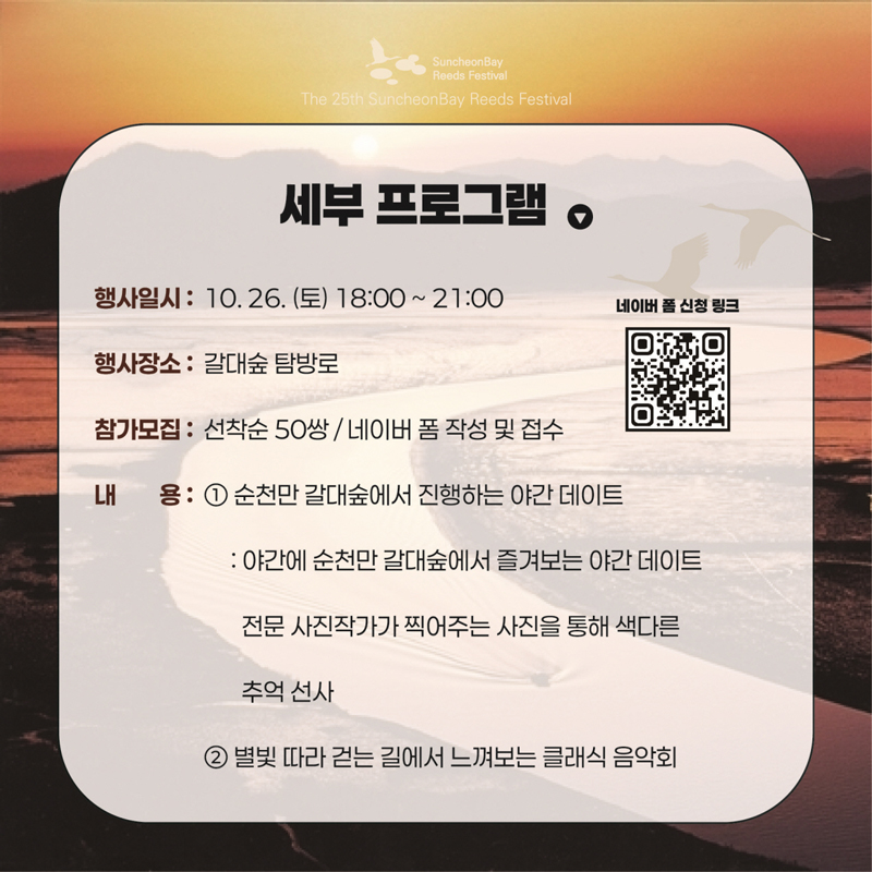 세부 프로그램
행사일시 10.26.(토) 18시-21시
행사장소 갈대숲 탐방로
참가모집 선착순 50쌍, 네이버 폼 작성 및 접수
내용 1.순천만 갈대숲에서 진행하는 야간 데이트
야간에 순천만 갈대숲에서 즐겨보는 야간 데이트 전문 사진작가가 찍어주는 사진을 통해 색달른 추억 선사
2. 별빛 따라 걷는 길에서 느껴보는 클래식 음악회