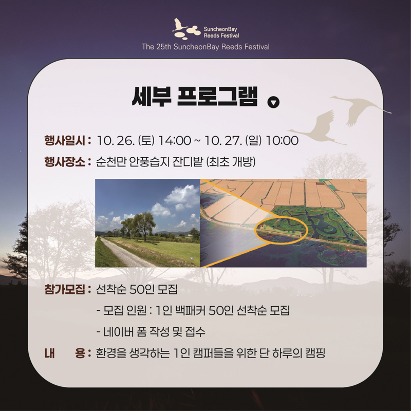 세부 프로그램
행사일시 10.26.(토) 14시-10.27.(일) 10시
행사장소 순천만 안풍습지 잔디밭(최초개방)
참가모집 선착순 50인 모집
모집인원 1인 백패커 50인 선착순 모집
네이버 폼 작성 및 접수
내용 환경을 생각하는 1인 캠퍼들을 위한 단 하루의 캠핑