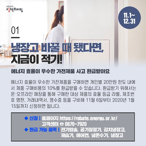 01. 냉장고 바꿀 대 됐다면, 지금이 적기!
에너지 효율이 우수한 가전제품 사고 환급받아요 (11.1~12.31)
◆ 신청: 홈페이지 https://rebate.energy.or.kr/
고객센터 ☎ 0670-7920
◆ 환급 가능 품목: 전기밥솥, 공기청정기, 김치냉장고, 제습기, 에어컨, 냉온수기, 냉장고