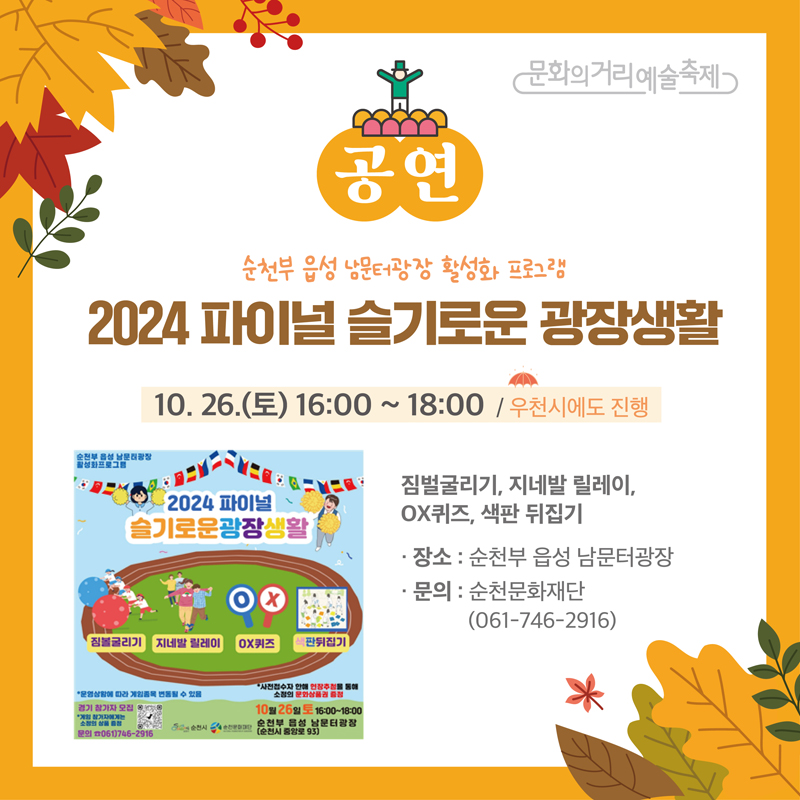 문화의거리예술축제
공연
순천부 읍성 남문터광장 활성화 프로그램
2024 파이널 슬기로운 광장생활
10.26.(토) 16시-18시 우천시에도 진행
짐벌굴리기, 지네발 릴레이, OX퀴즈, 색판 뒤집기
장소 순천부 읍성 남문터광장
문의 순천문화재단 061-746-2916