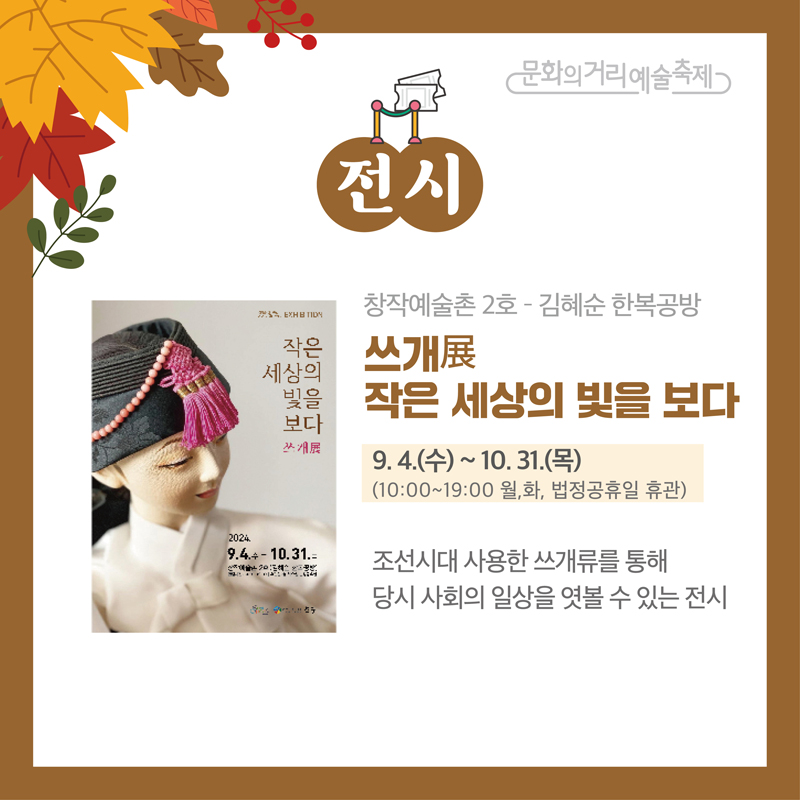 문화의거리예술축제
전시
창작예술촌2호-김혜순 한복공방
쓰개展 작은 세상의 빛을 보다
9.4.(수)-10.31.(목) 10시-19시 월,화, 법정공휴일 휴관
조선시대 사용한 쓰개류를 통해 당시 사회의 일상을 엿볼 수 있는 전시