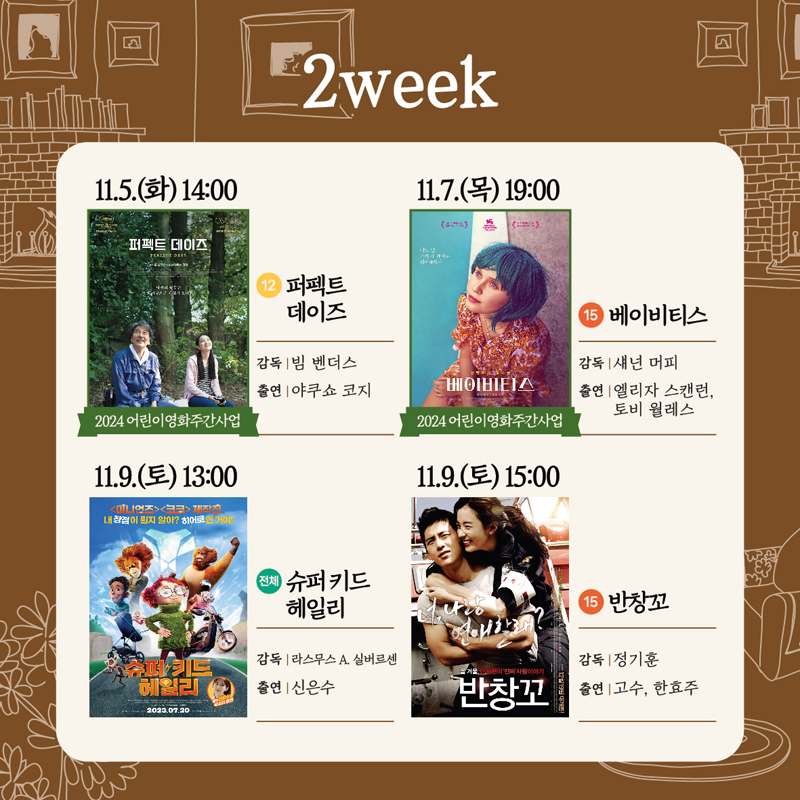 2week
11.5.(화) 14시 2024어린이영화주간사업 12 퍼펙트데이즈 감독 빔 벤더스 출연 야쿠스 코지
11.7.(목) 19시 2024어린이영화주간사업 15 베이비티스 감독 섀넌 머피 출연 엘리자 스캔런 토비 월레스
11.9.(토) 13시 전체 슈퍼키드헤일리 감독 라스무스A. 실버르센 출연 신은수
11.9.(토) 15시 15 반창꼬 감독 정기훈 출연 고수, 한효주