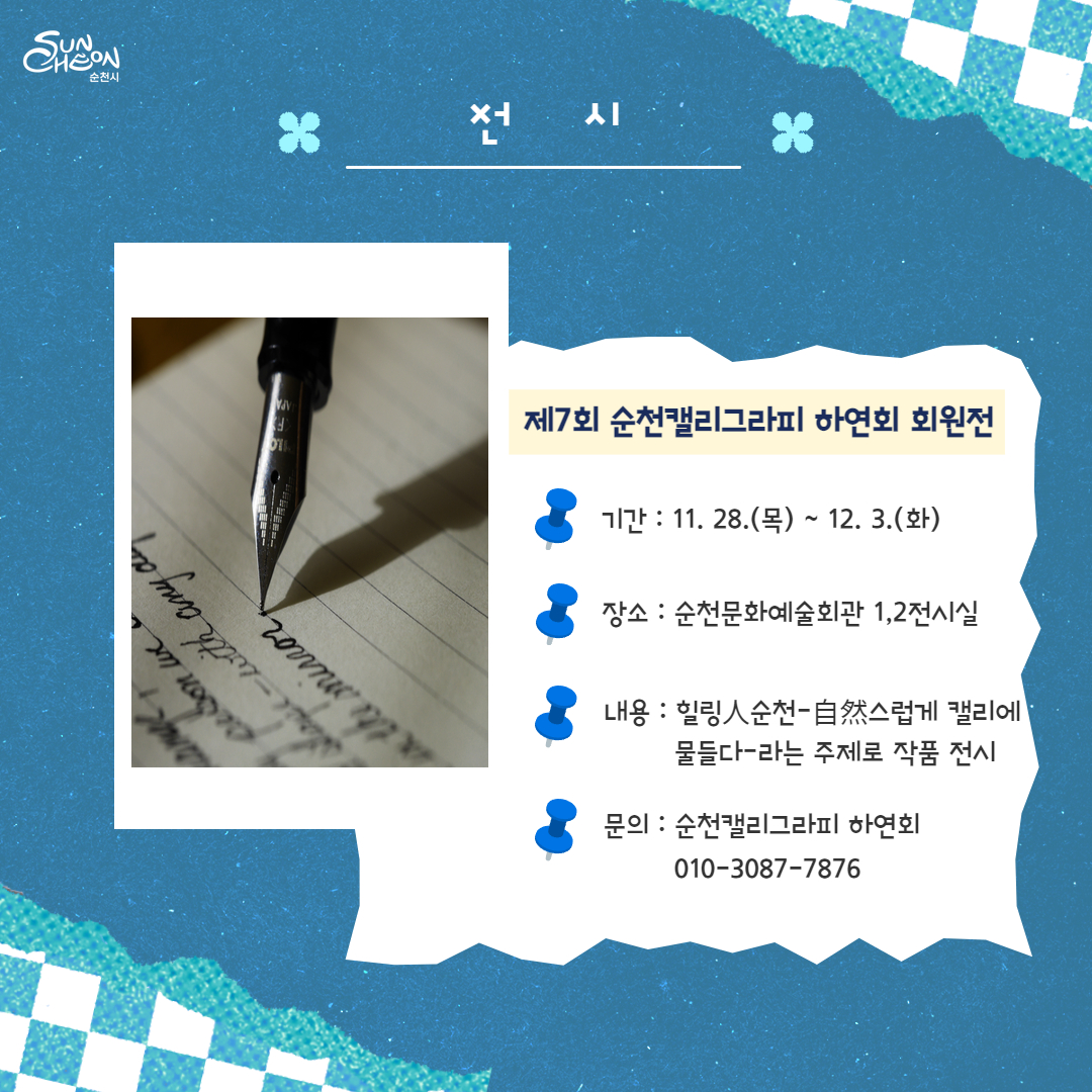 제7회 순천캘리그라피 하연회 회원전
기간 11.28.(목)-12.3.(화)
장소 순천문화예술회관 1,2전시실
내용 힐링人순천-自然스럽게 캘리에 물들다-라는 주제로 작품 전시
문의 순천캘리그라피 하연회 010-3087-7876