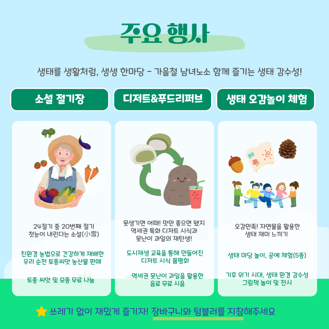 소설 절기장 장꾼 참여
순천토종씨앗모임에서 소설 절기장에 참여하실 장꾼을 모십니다
장꾼 분야 : 농산물/먹거리/수공예품/만들기체험,캠페인 등
장꾼신청마감 : 2024년 11월 29일(금) 오후 12시
문의 : 050-6406-0092/오픈채팅 검색 : 생명의 밥상
장꾼신청 및 자세한 사항은 네이버폼 참조
https://naver.me/GCvTSScK
생태 오감놀이 체험 참여
원활한 프로그램 운영을 위한 사전 참여신청을 받습니다
프로그램 운영 시간 : 14시~17시/총6회(회당 30분)
참여프로그램 *참여인원 미달 시 현장 접수 등 상황에 따라 변경될 수 있습니다
생태놀이 프로그램(3종) -1회당 50분 내외 소요/총3회 회당 30명 접수
생태공예체험프로그램(각2종) - 1회당 20분 내외 소요/ 총6회, 회당 5명 내외 접수
생태 그림책 놀이 및 전시 - 1회당 30분 소요/총2회, 회당 20명 내외 접수
문의 : 061-746-8825(역세권현장지원센터) 
프로그램 신청 관련 자세한 사항은 네이버 폼 참조