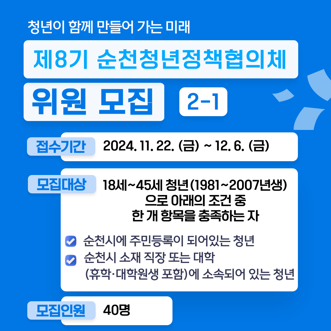 청년이 함께 만들어 가는 미래
제8기 순천청년정책협의체 위원 모집 2-1
접수기간 2024.11.22.(금)-12.6.(금)
모집대상 18세-45세 청년(1981-2007년생)으로 아래의 조건 중 한 개 항목을 충족하는 자
순천시에 주민등록이 되어있는 청년
순천시 소재 직장 또는 대학(휴학 대학원생 포함)에 소속되어 있는 청년
모집인원 40명