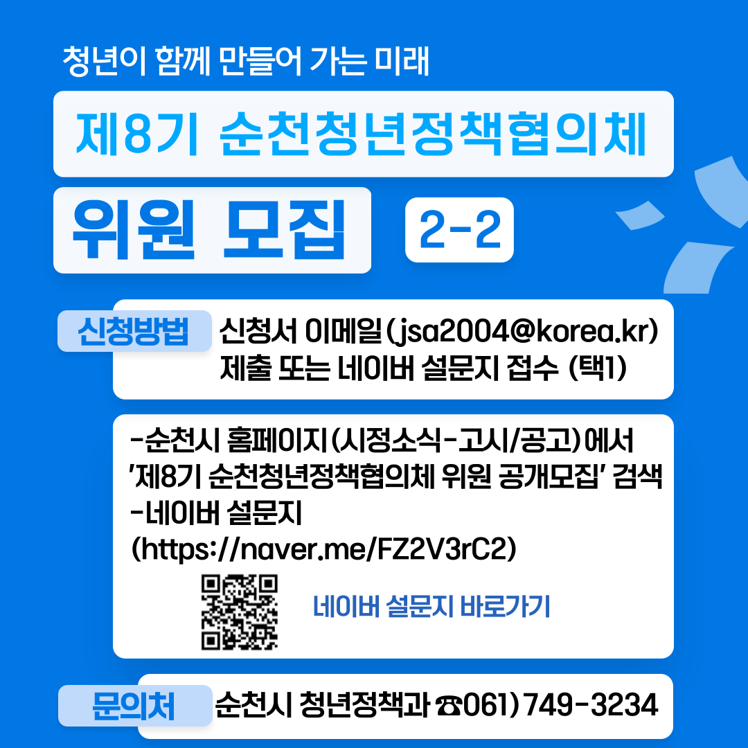 청년이 함께 만들어 가는 미래
제8기 순천청년정책협의체 위원 모집 2-2
신청방법 신청서 이메일(jsa2004골뱅이korea.kr)제출 또는 네이버 설문지 접수 (택1)
-순천시 홈페이지(시정소식-고시공고)에서 제8기 순천청년정책협의체 위원 공개모집 검색
-네이버 설문지
문의처 순천시 청년정책과(061-749-3234)