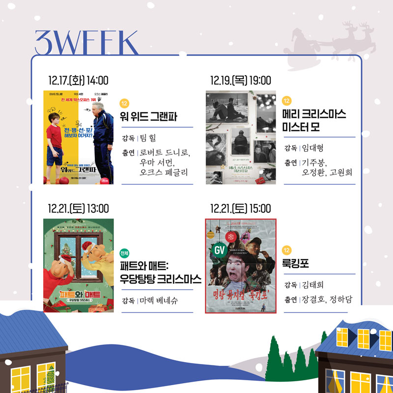 3WFFK
12.17.(화) 14시 12 워 위드 그랜파 감독 팀힐 출연 로버트 드니로, 우마 서먼, 오크스 페글리
12.19.(목) 19시 12 메리크리스마스 미스터 모 감독 임대형 출연 기주봉, 오정환, 고원희
12.21.(토) 13시 전체 패트와 매트 우당탕탕 크리스마스 감독 마렉 베네슈
12.21.(토) 15시 12 룩킹포 감독 김태희 출연 장결호, 정하담