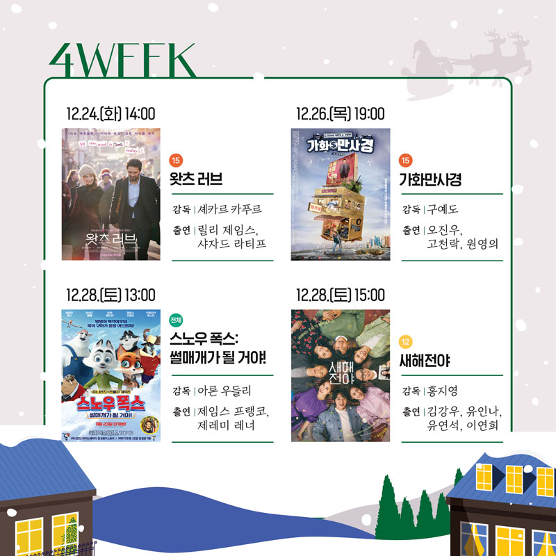 4WFFK
12.24(화) 14시 15 왓츠 러브 감독 셰카르 카푸르 출연 릴리 제임스, 샤자드 라티프
12.26.(목) 19시 15 가화만사경 감독 구예도, 출연 오진우, 고천락, 원영의
12.28.(토) 13시 전체 스노우폭스 썰매개가 될거야 감독 아론 우들리 출연 제임스 프랭코, 제레미 레너
12.28.(토) 15시 12 새해전야 감독 출연 김강우, 유인나, 유연석, 이연희