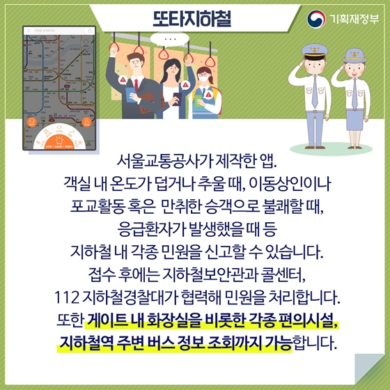 또타지하철
서울교통공사가 제작한 앱. 
객실 내 온도가 덥거나 추울 때, 이동상인이나 
포교활동 혹은 만취한 승객으로 불쾌할 때, 
응급환자가 발생했을 때 등 
지하철 내 각종 민원을 신고할 수 있습니다.